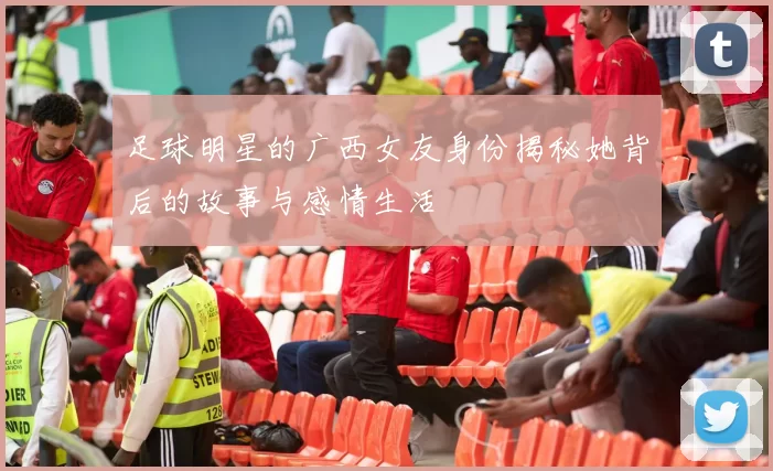 足球明星的广西女友身份揭秘她背后的故事与感情生活