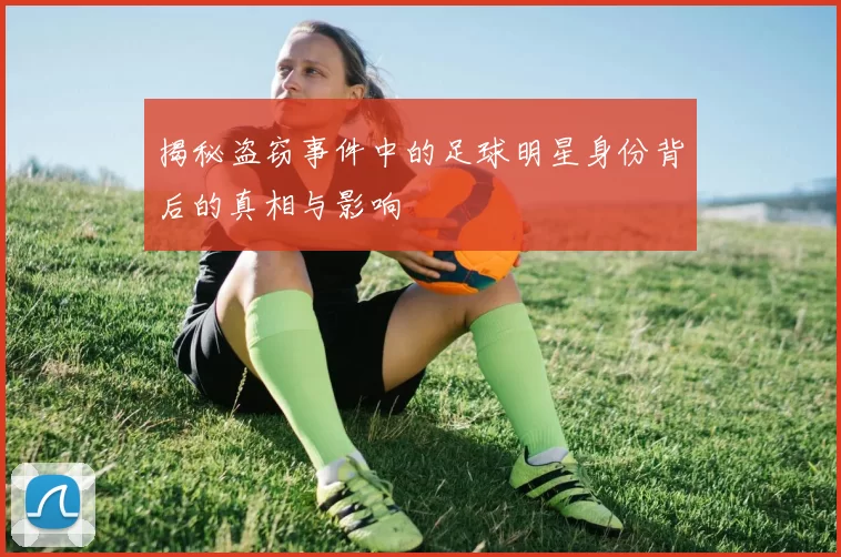 揭秘盗窃事件中的足球明星身份背后的真相与影响