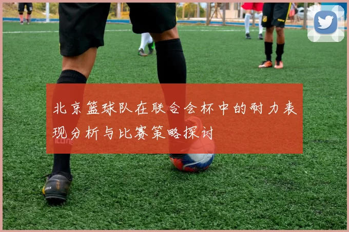北京篮球队在联合会杯中的耐力表现分析与比赛策略探讨