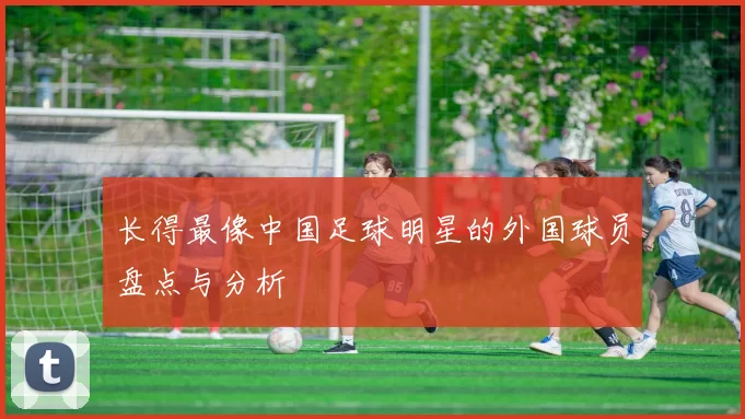 长得最像中国足球明星的外国球员盘点与分析