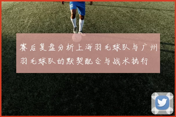 赛后复盘分析上海羽毛球队与广州羽毛球队的默契配合与战术执行