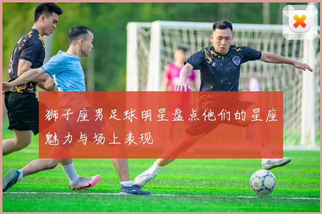 狮子座男足球明星盘点他们的星座魅力与场上表现