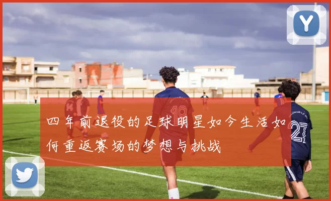 四年前退役的足球明星如今生活如何重返赛场的梦想与挑战
