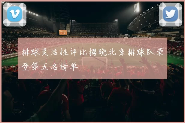排球灵活性评比揭晓北京排球队荣登第五名榜单