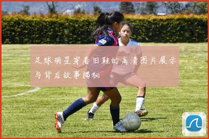 足球明星穿着旧鞋的高清图片展示与背后故事揭秘
