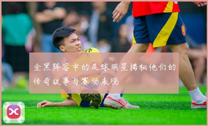 全黑阵容中的足球明星揭秘他们的传奇故事与赛场表现