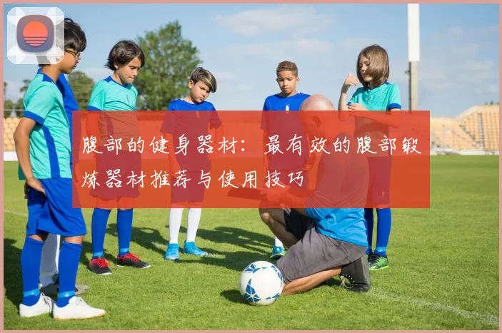 腹部的健身器材：最有效的腹部锻炼器材推荐与使用技巧