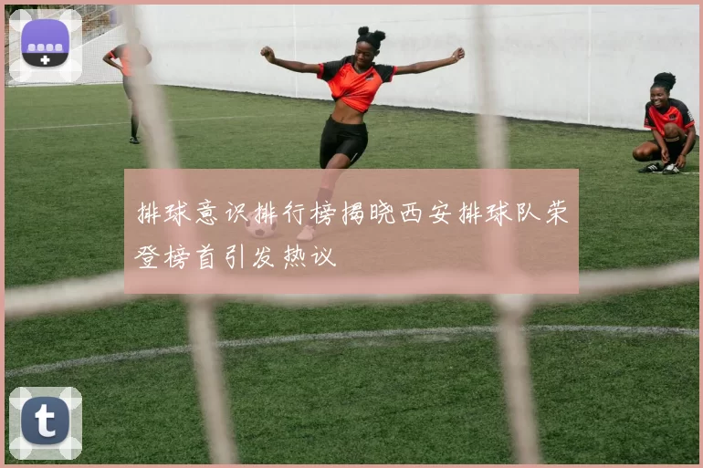 排球意识排行榜揭晓西安排球队荣登榜首引发热议