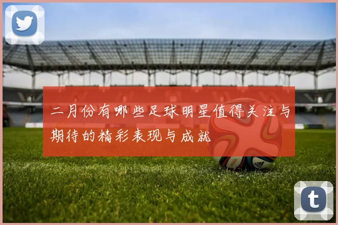 二月份有哪些足球明星值得关注与期待的精彩表现与成就