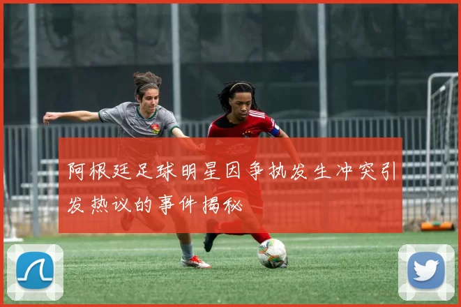 阿根廷足球明星因争执发生冲突引发热议的事件揭秘