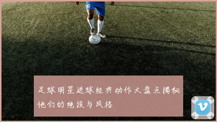 足球明星进球经典动作大盘点揭秘他们的绝技与风格
