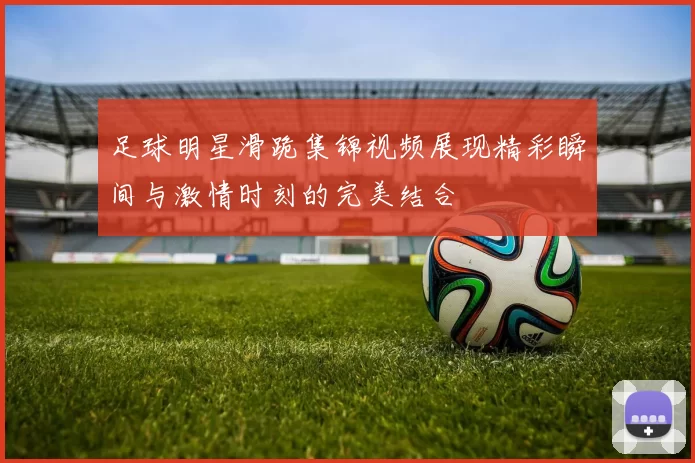 足球明星滑跪集锦视频展现精彩瞬间与激情时刻的完美结合