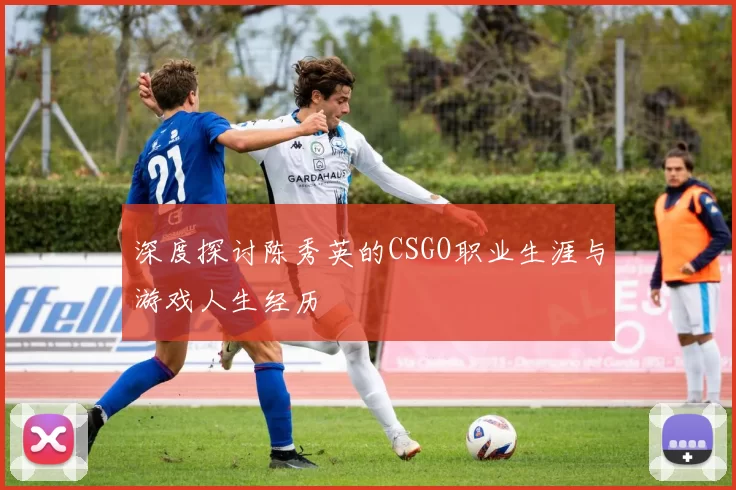 深度探讨陈秀英的CSGO职业生涯与游戏人生经历