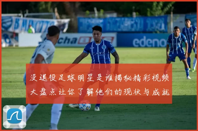 没退役足球明星是谁揭秘精彩视频大盘点让你了解他们的现状与成就
