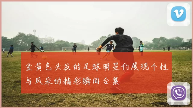 金黄色头发的足球明星们展现个性与风采的精彩瞬间合集